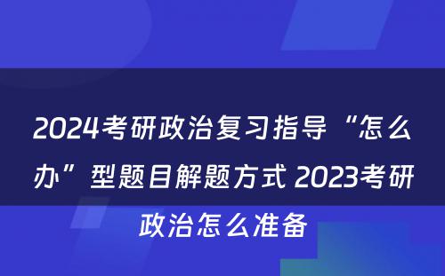 2024考研政治复习指导“怎么办”型题目解题方式 2023考研政治怎么准备