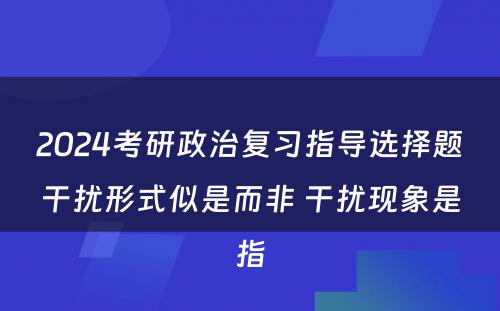 2024考研政治复习指导选择题干扰形式似是而非 干扰现象是指