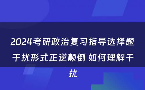 2024考研政治复习指导选择题干扰形式正逆颠倒 如何理解干扰