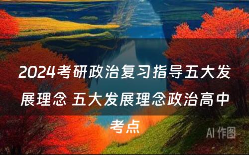 2024考研政治复习指导五大发展理念 五大发展理念政治高中考点