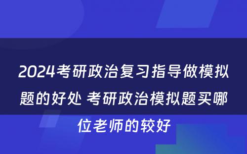 2024考研政治复习指导做模拟题的好处 考研政治模拟题买哪位老师的较好