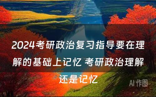 2024考研政治复习指导要在理解的基础上记忆 考研政治理解还是记忆