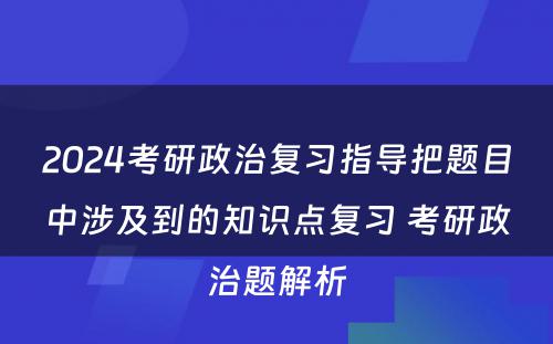 2024考研政治复习指导把题目中涉及到的知识点复习 考研政治题解析