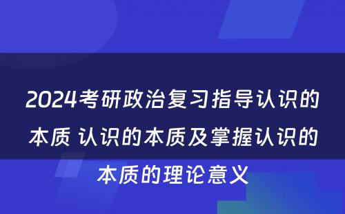 2024考研政治复习指导认识的本质 认识的本质及掌握认识的本质的理论意义