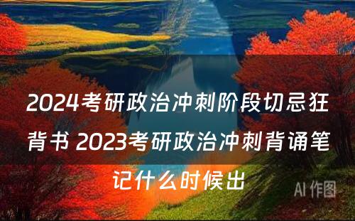 2024考研政治冲刺阶段切忌狂背书 2023考研政治冲刺背诵笔记什么时候出