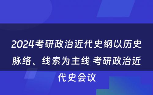 2024考研政治近代史纲以历史脉络、线索为主线 考研政治近代史会议