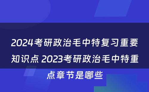 2024考研政治毛中特复习重要知识点 2023考研政治毛中特重点章节是哪些