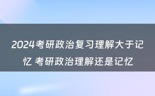 2024考研政治复习理解大于记忆 考研政治理解还是记忆