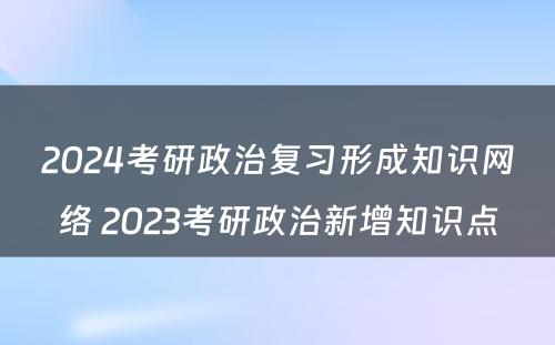 2024考研政治复习形成知识网络 2023考研政治新增知识点