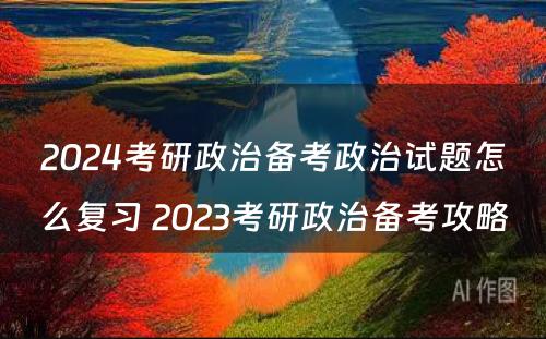 2024考研政治备考政治试题怎么复习 2023考研政治备考攻略