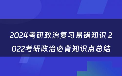 2024考研政治复习易错知识 2022考研政治必背知识点总结