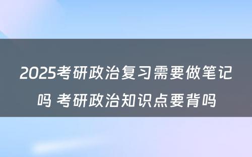 2025考研政治复习需要做笔记吗 考研政治知识点要背吗