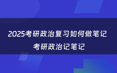 2025考研政治复习如何做笔记 考研政治记笔记