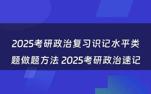 2025考研政治复习识记水平类题做题方法 2025考研政治速记