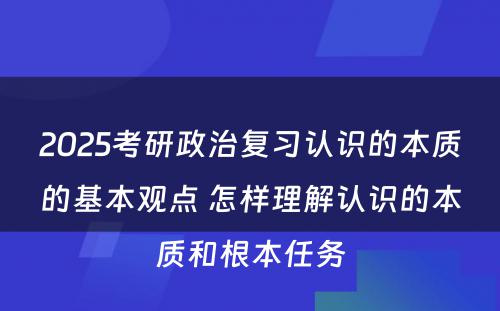 2025考研政治复习认识的本质的基本观点 怎样理解认识的本质和根本任务