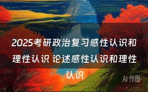 2025考研政治复习感性认识和理性认识 论述感性认识和理性认识