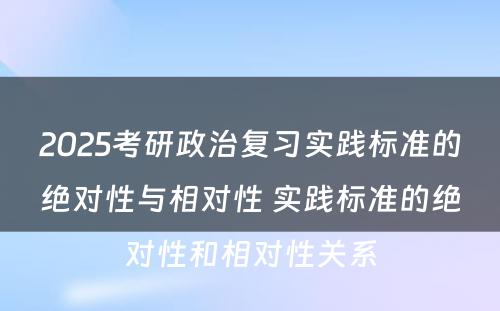 2025考研政治复习实践标准的绝对性与相对性 实践标准的绝对性和相对性关系