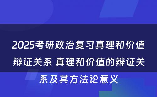 2025考研政治复习真理和价值辩证关系 真理和价值的辩证关系及其方法论意义