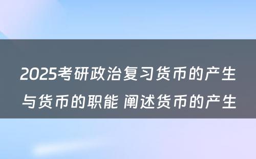 2025考研政治复习货币的产生与货币的职能 阐述货币的产生