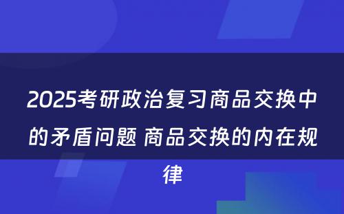 2025考研政治复习商品交换中的矛盾问题 商品交换的内在规律