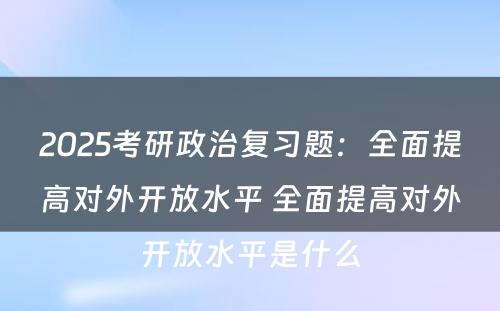 2025考研政治复习题：全面提高对外开放水平 全面提高对外开放水平是什么