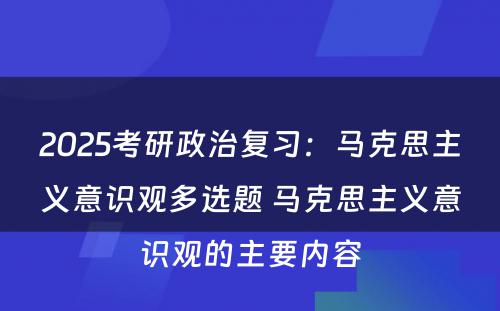 2025考研政治复习：马克思主义意识观多选题 马克思主义意识观的主要内容