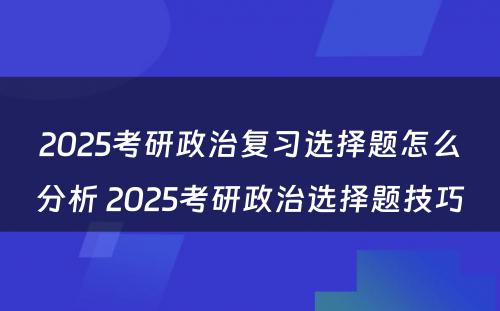 2025考研政治复习选择题怎么分析 2025考研政治选择题技巧