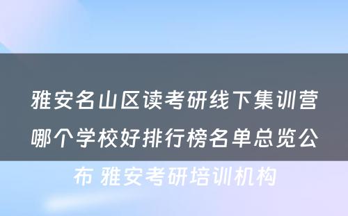 雅安名山区读考研线下集训营哪个学校好排行榜名单总览公布 雅安考研培训机构