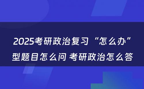 2025考研政治复习“怎么办”型题目怎么问 考研政治怎么答