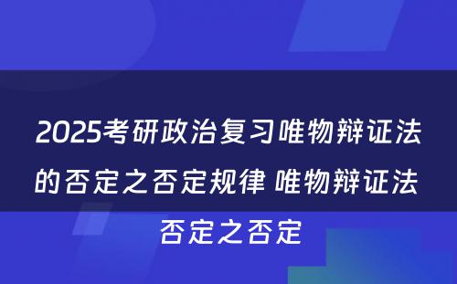 2025考研政治复习唯物辩证法的否定之否定规律 唯物辩证法 否定之否定