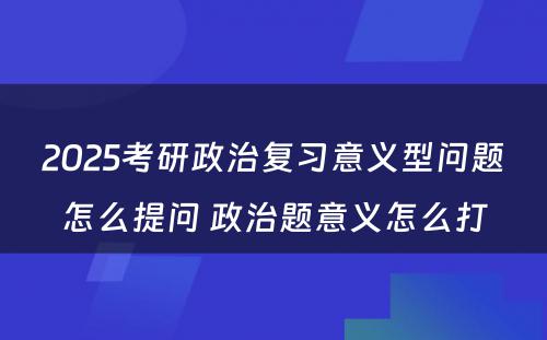 2025考研政治复习意义型问题怎么提问 政治题意义怎么打