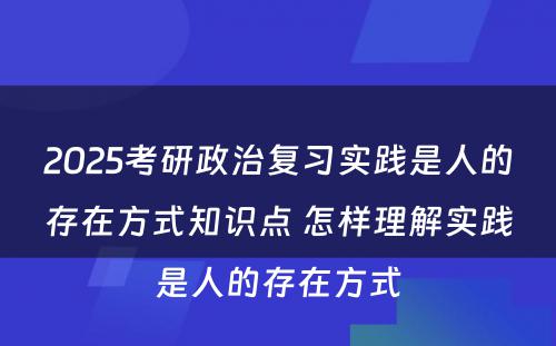 2025考研政治复习实践是人的存在方式知识点 怎样理解实践是人的存在方式