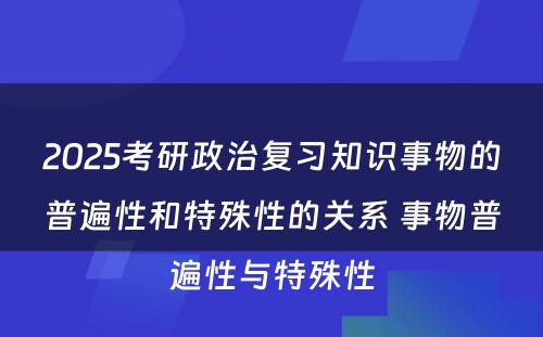 2025考研政治复习知识事物的普遍性和特殊性的关系 事物普遍性与特殊性