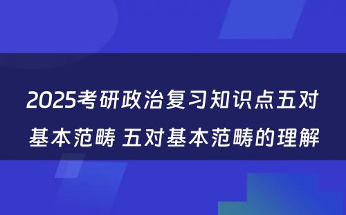 2025考研政治复习知识点五对基本范畴 五对基本范畴的理解