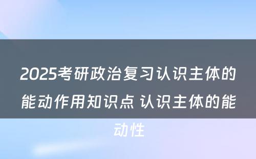 2025考研政治复习认识主体的能动作用知识点 认识主体的能动性