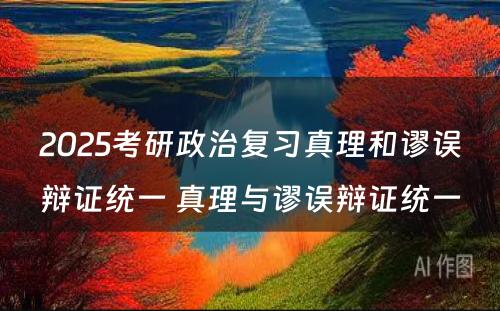 2025考研政治复习真理和谬误辩证统一 真理与谬误辩证统一