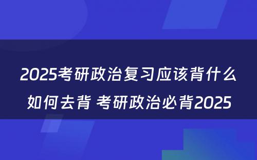 2025考研政治复习应该背什么如何去背 考研政治必背2025