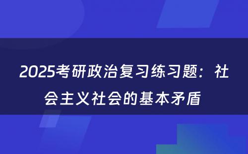 2025考研政治复习练习题：社会主义社会的基本矛盾 