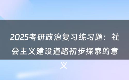 2025考研政治复习练习题：社会主义建设道路初步探索的意义 