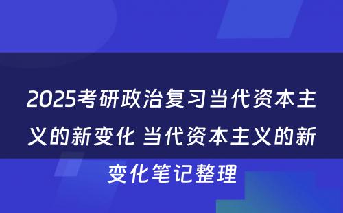 2025考研政治复习当代资本主义的新变化 当代资本主义的新变化笔记整理