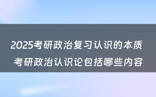 2025考研政治复习认识的本质 考研政治认识论包括哪些内容