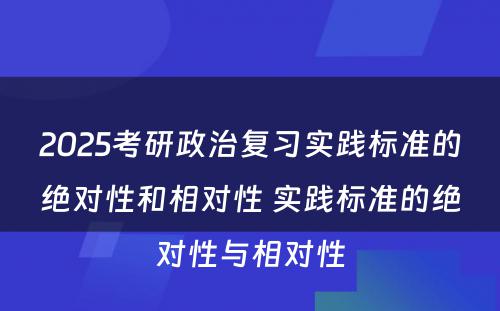 2025考研政治复习实践标准的绝对性和相对性 实践标准的绝对性与相对性