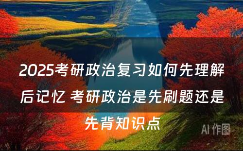 2025考研政治复习如何先理解后记忆 考研政治是先刷题还是先背知识点