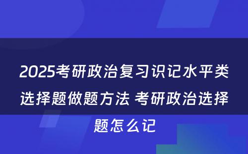 2025考研政治复习识记水平类选择题做题方法 考研政治选择题怎么记