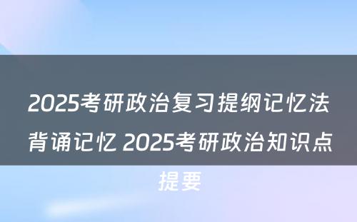 2025考研政治复习提纲记忆法背诵记忆 2025考研政治知识点提要