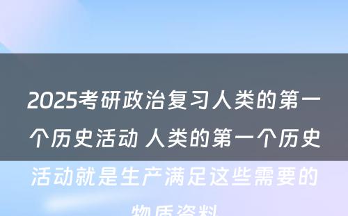 2025考研政治复习人类的第一个历史活动 人类的第一个历史活动就是生产满足这些需要的物质资料