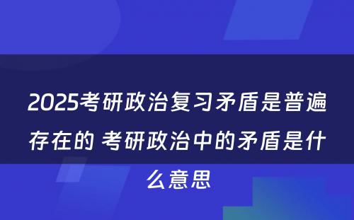 2025考研政治复习矛盾是普遍存在的 考研政治中的矛盾是什么意思