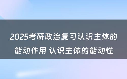 2025考研政治复习认识主体的能动作用 认识主体的能动性