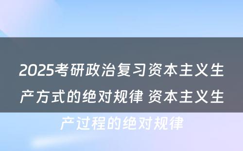 2025考研政治复习资本主义生产方式的绝对规律 资本主义生产过程的绝对规律