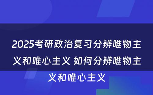 2025考研政治复习分辨唯物主义和唯心主义 如何分辨唯物主义和唯心主义